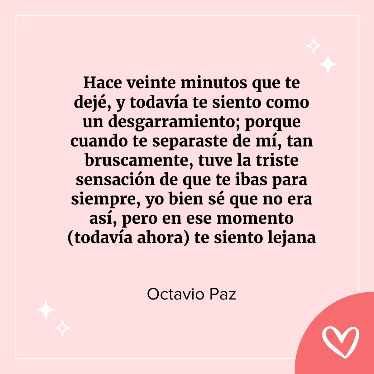 cartas de amor famosas: Hace veinte minutos que te dejé, y todavía te siento como un desgarramiento; porque cuando te separaste de mí, tan bruscamente, tuve la triste sensación de que te ibas para siempre; yo bien sé que no era así, pero en ese momento (todavía ahora) te siento lejana