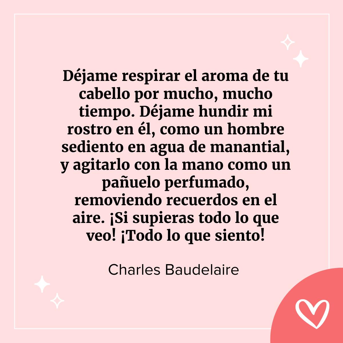 cartas famosas de amor: Déjame respirar el aroma de tu cabello por mucho, mucho tiempo. Déjame hundir mi rostro en él, como un hombre sediento en agua de manantial, y agitarlo con la mano como un pañuelo perfumado, removiendo recuerdos en el aire. ¡Si supieras todo lo que veo! ¡Todo lo que siento!